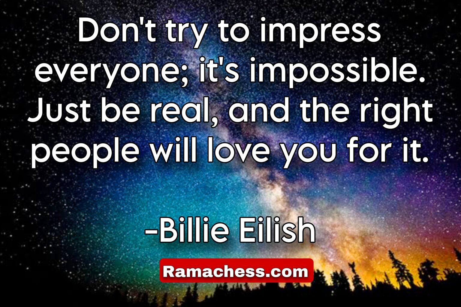 Don't try to impress everyone; it's impossible. Just be real, and the right people will love you for it. -Billie Eilish